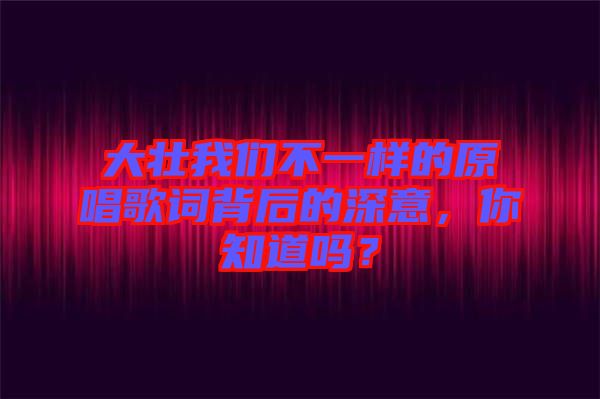 大壯我們不一樣的原唱歌詞背后的深意，你知道嗎？