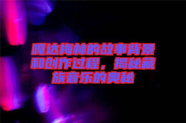 嘎達梅林的故事背景和創(chuàng)作過程，揭秘藏族音樂的奧秘