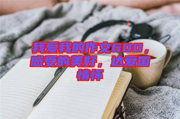 我愛我的作文600，感受的美好，達(dá)愛國情懷