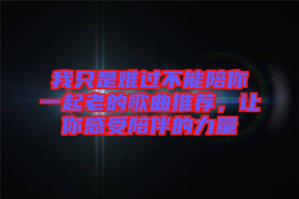 我只是難過不能陪你一起老的歌曲推薦，讓你感受陪伴的力量