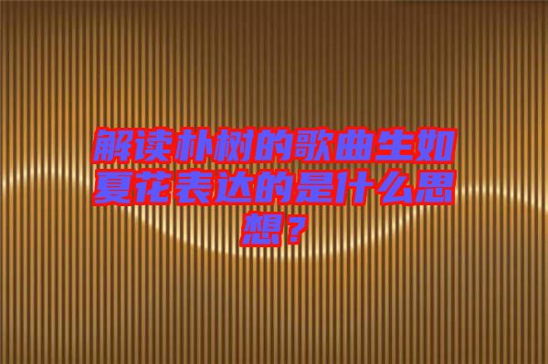 解讀樸樹的歌曲生如夏花表達(dá)的是什么思想？