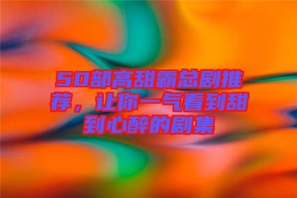 50部高甜霸總劇推薦，讓你一氣看到甜到心醉的劇集