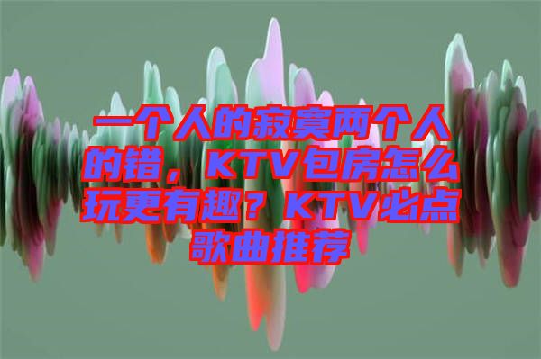 一個人的寂寞兩個人的錯，KTV包房怎么玩更有趣？KTV必點(diǎn)歌曲推薦