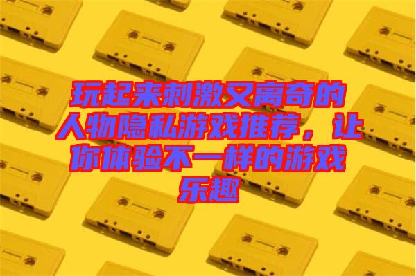 玩起來刺激又離奇的人物隱私游戲推薦，讓你體驗(yàn)不一樣的游戲樂趣