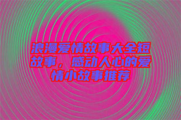 浪漫愛情故事大全短故事，感動人心的愛情小故事推薦