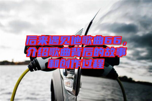 后來遇見他歌曲66，介紹歌曲背后的故事和創(chuàng)作過程