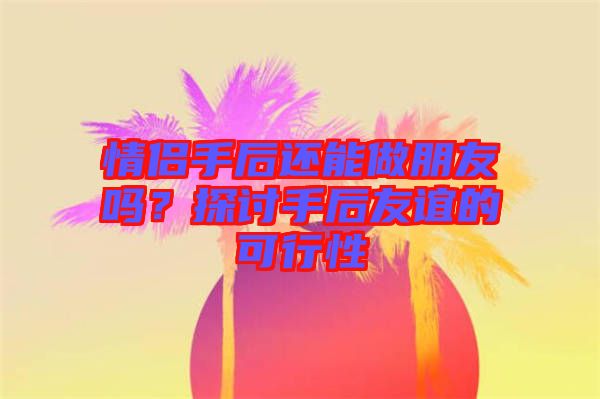 情侶手后還能做朋友嗎？探討手后友誼的可行性