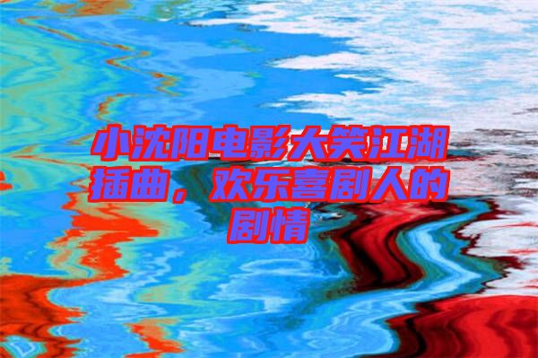 小沈陽電影大笑江湖插曲，歡樂喜劇人的劇情