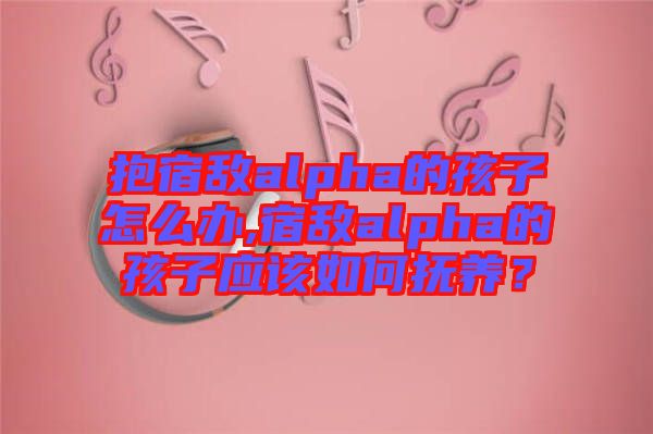 抱宿敵alpha的孩子怎么辦,宿敵alpha的孩子應(yīng)該如何撫養(yǎng)？