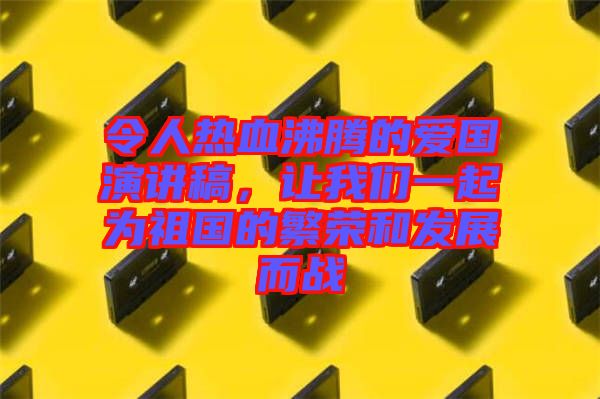 令人熱血沸騰的愛國演講稿，讓我們一起為祖國的繁榮和發(fā)展而戰(zhàn)