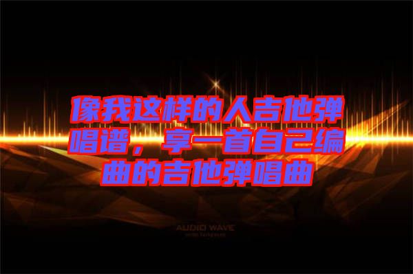 像我這樣的人吉他彈唱譜，享一首自己編曲的吉他彈唱曲