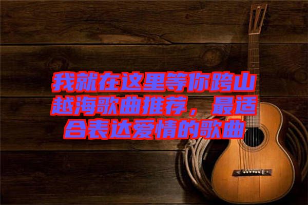 我就在這里等你跨山越海歌曲推薦，最適合表達愛情的歌曲