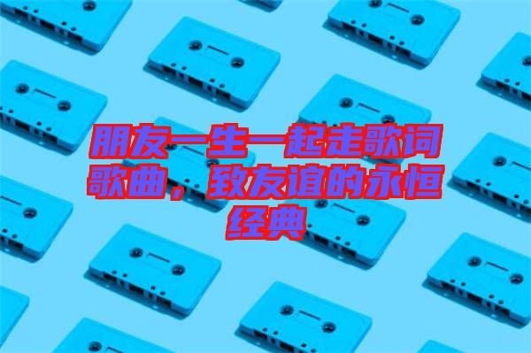 朋友一生一起走歌詞歌曲，致友誼的永恒經(jīng)典