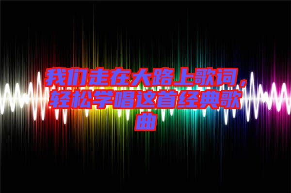 我們走在大路上歌詞，輕松學(xué)唱這首經(jīng)典歌曲