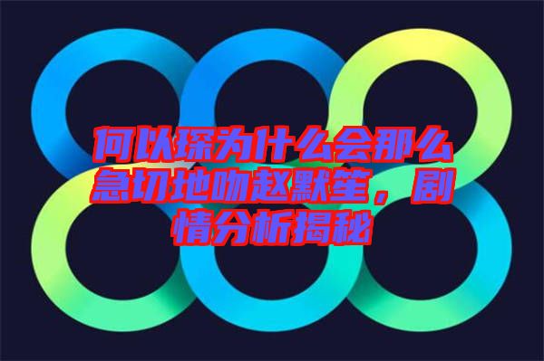 何以琛為什么會(huì)那么急切地吻趙默笙，劇情分析揭秘