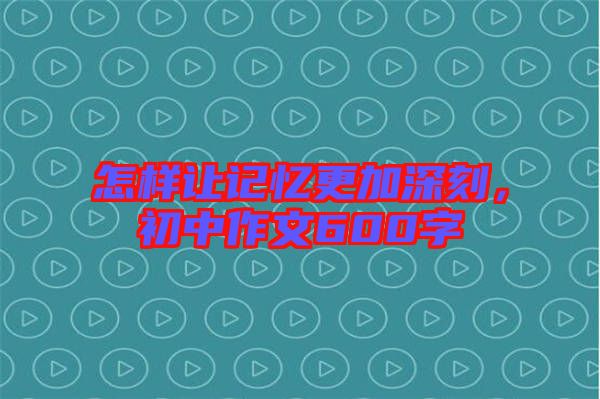 怎樣讓記憶更加深刻，初中作文600字