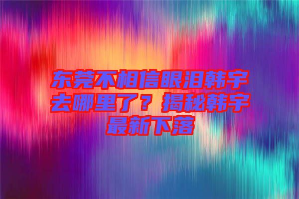 東莞不相信眼淚韓宇去哪里了？揭秘韓宇最新下落