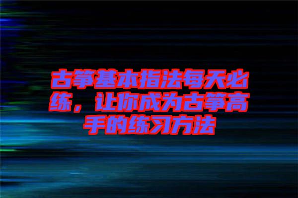 古箏基本指法每天必練，讓你成為古箏高手的練習(xí)方法