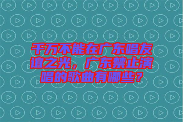 千萬(wàn)不能在廣東唱友誼之光，廣東禁止演唱的歌曲有哪些？