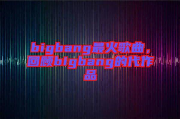 bigbang最火歌曲，回顧bigbang的代作品