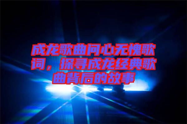 成龍歌曲問心無愧歌詞，探尋成龍經典歌曲背后的故事