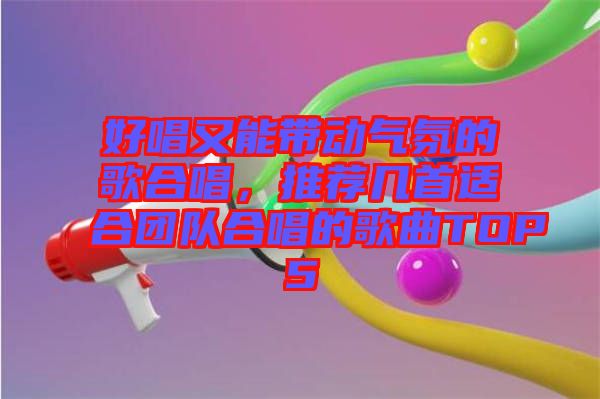 好唱又能帶動氣氛的歌合唱，推薦幾首適合團(tuán)隊(duì)合唱的歌曲TOP5