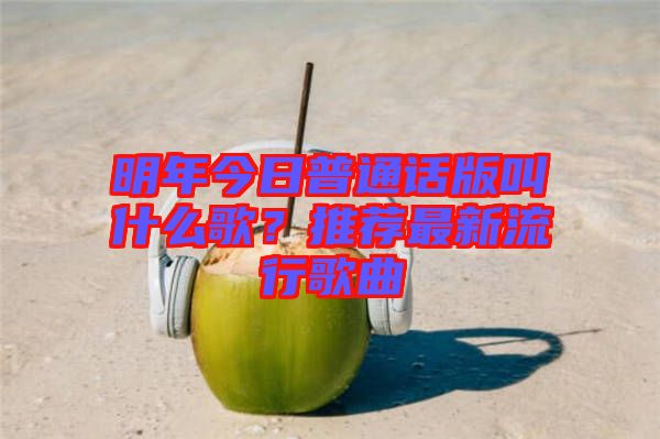 明年今日普通話版叫什么歌？推薦最新流行歌曲