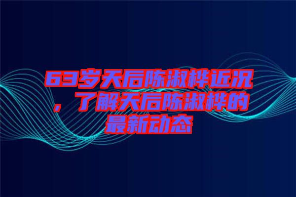 63歲天后陳淑樺近況，了解天后陳淑樺的最新動(dòng)態(tài)