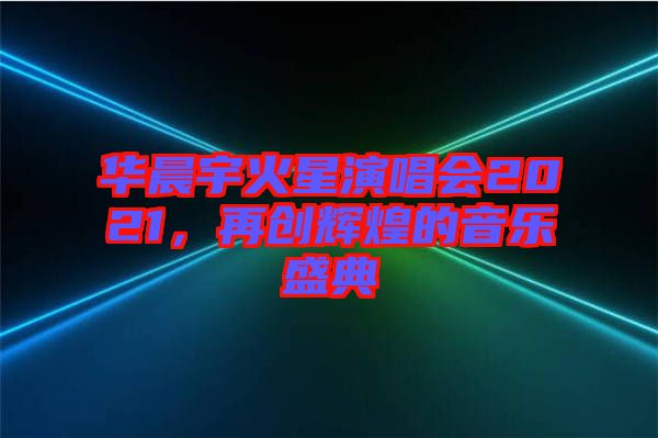 華晨宇火星演唱會(huì)2021，再創(chuàng)輝煌的音樂(lè)盛典