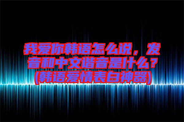 我愛你韓語怎么說，發(fā)音和中文諧音是什么？(韓語愛情表白神器)