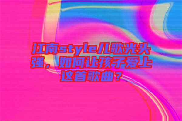 江南style兒歌光頭強(qiáng)，如何讓孩子愛上這首歌曲？