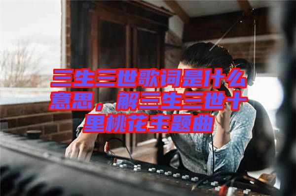 三生三世歌詞是什么意思，解三生三世十里桃花主題曲