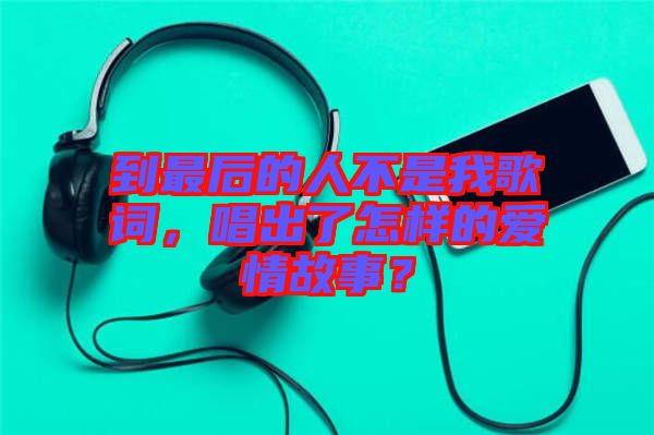 到最后的人不是我歌詞，唱出了怎樣的愛情故事？