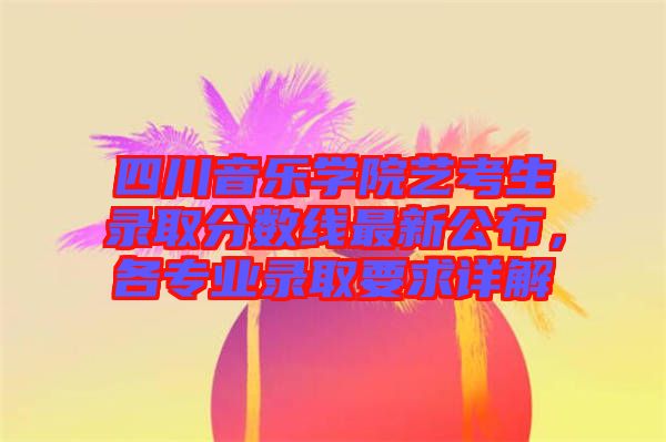 四川音樂學(xué)院藝考生錄取分?jǐn)?shù)線最新公布，各專業(yè)錄取要求詳解