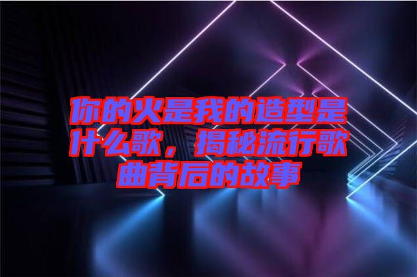 你的火是我的造型是什么歌，揭秘流行歌曲背后的故事