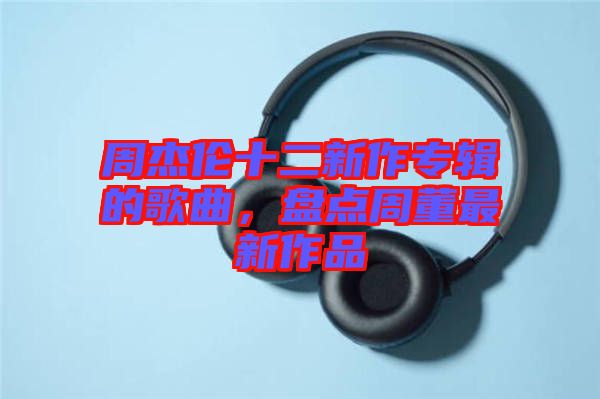 周杰倫十二新作專輯的歌曲，盤點周董最新作品