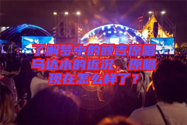 了解夢中的額吉原唱烏達木的近況，原唱現(xiàn)在怎么樣了？