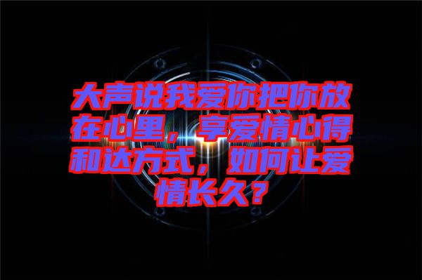 大聲說我愛你把你放在心里，享愛情心得和達方式，如何讓愛情長久？