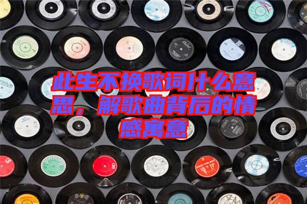 此生不換歌詞什么意思，解歌曲背后的情感寓意