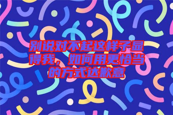 別說對不起這樣子顯得我，如何用更恰當(dāng)?shù)姆绞竭_(dá)歉意