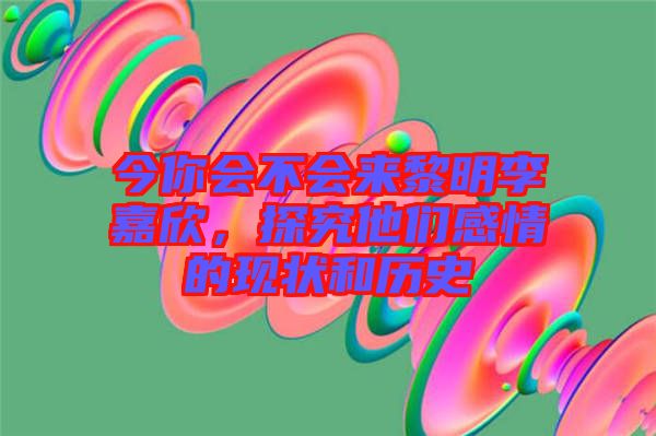 今你會不會來黎明李嘉欣，探究他們感情的現(xiàn)狀和歷史