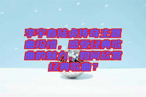 李宇春陸貞傳奇主題曲珍惜，感受經(jīng)典歌曲的魅力，如何欣賞經(jīng)典歌曲？