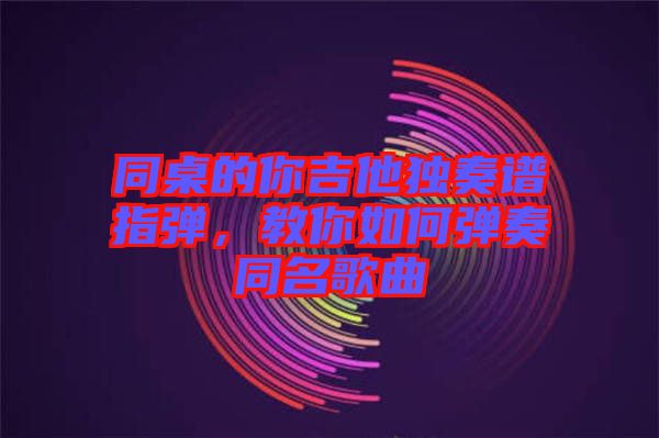 同桌的你吉他獨奏譜指彈，教你如何彈奏同名歌曲