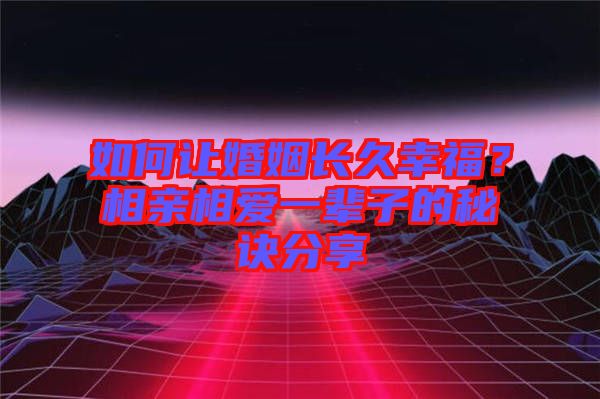 如何讓婚姻長久幸福？相親相愛一輩子的秘訣分享