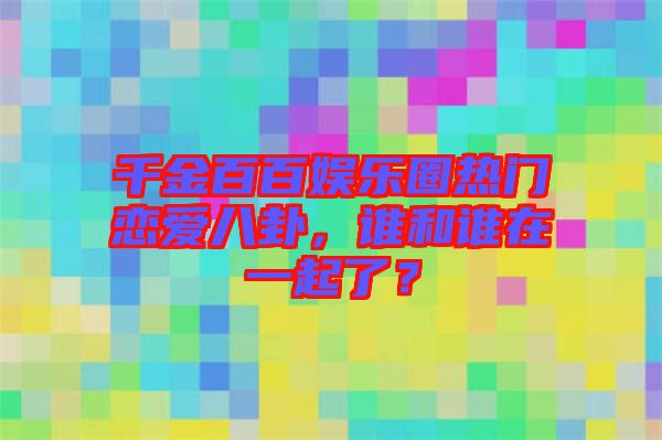 千金百百娛樂圈熱門戀愛八卦，誰和誰在一起了？