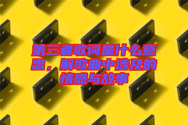 第三者歌詞是什么意思，解歌曲中涉及的情感與故事