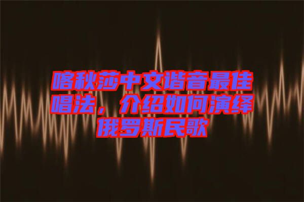 喀秋莎中文諧音最佳唱法，介紹如何演繹俄羅斯民歌