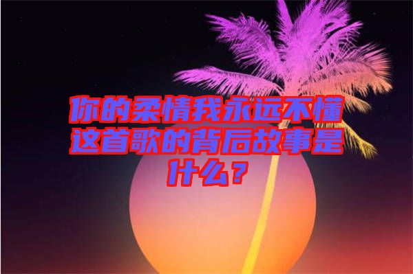 你的柔情我永遠不懂這首歌的背后故事是什么？