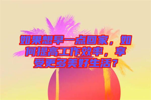 如果想早一點(diǎn)回家，如何提高工作效率，享受更多美好生活？