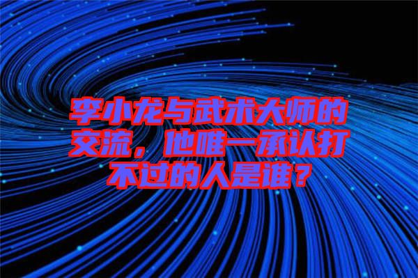 李小龍與武術大師的交流，他唯一承認打不過的人是誰？